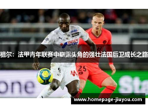 祖尔:法甲青年联赛中崭露头角的强壮法国后卫成长之路 祖尔:法甲青年联赛中崭露头角的强壮法国后卫成长之路