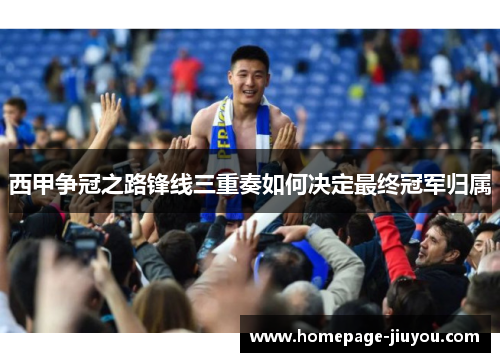 西甲争冠之路锋线三重奏如何决定最终冠军归属