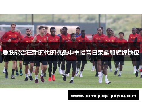 曼联能否在新时代的挑战中重拾昔日荣耀和辉煌地位 曼联能否在新时代的挑战中重拾昔日荣耀和辉煌地位