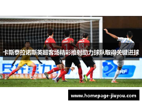 卡斯泰拉诺斯英超客场精彩推射助力球队取得关键进球