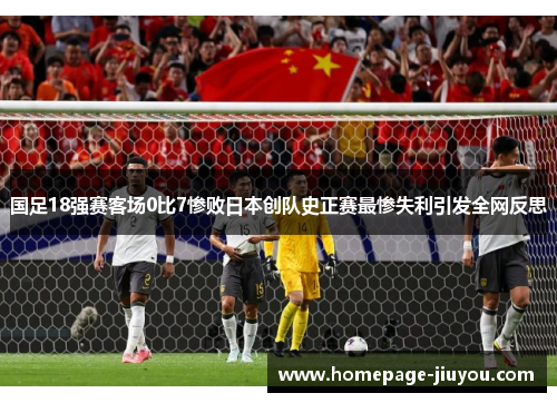 国足18强赛客场0比7惨败日本创队史正赛最惨失利引发全网反思