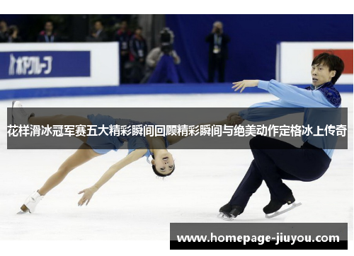 花样滑冰冠军赛五大精彩瞬间回顾精彩瞬间与绝美动作定格冰上传奇