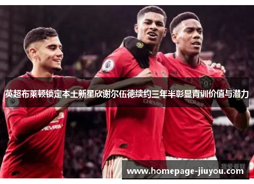 英超布莱顿锁定本土新星欣谢尔伍德续约三年半彰显青训价值与潜力